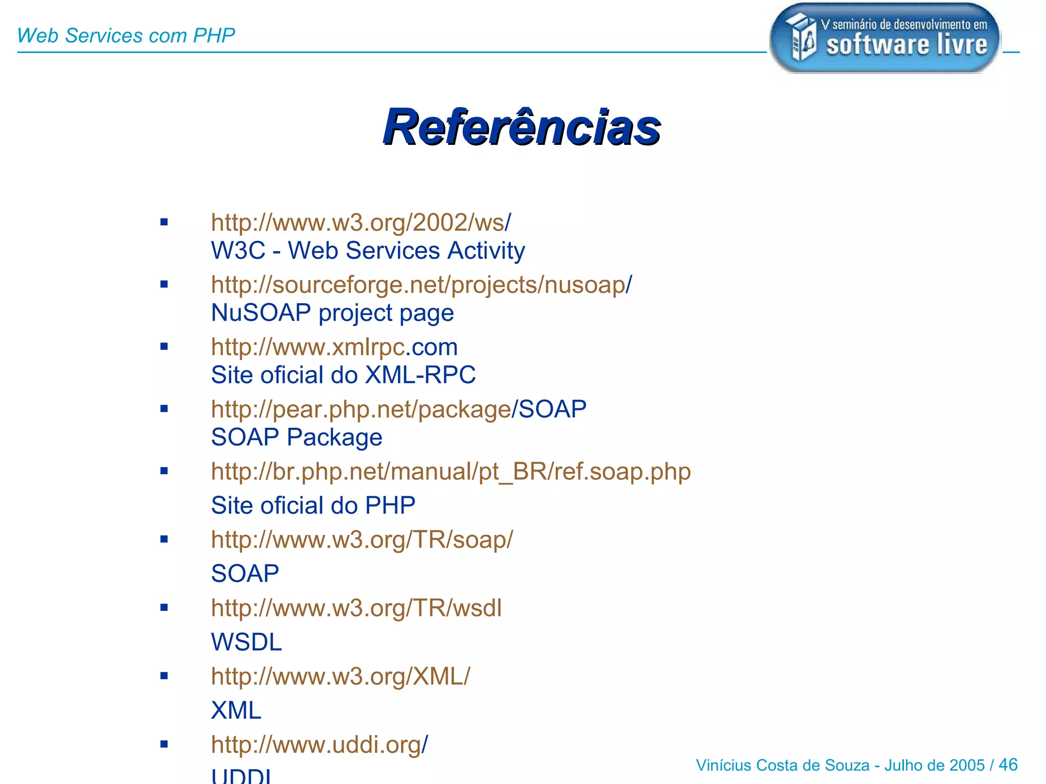Web Services com PHP



                                Referências
                http://www.w3.org/2002/ws/
                 W3C - Web Services Activity
                http://sourceforge.net/projects/nusoap/
                 NuSOAP project page
                http://www.xmlrpc.com
                 Site oficial do XML-RPC
                http://pear.php.net/package/SOAP
                 SOAP Package
                http://br.php.net/manual/pt_BR/ref.soap.php
                 Site oficial do PHP
                http://www.w3.org/TR/soap/
                 SOAP
                http://www.w3.org/TR/wsdl
                 WSDL
                http://www.w3.org/XML/
                 XML
                http://www.uddi.org/
                                                               Vinícius Costa de Souza - Julho de 2005 / 46
 