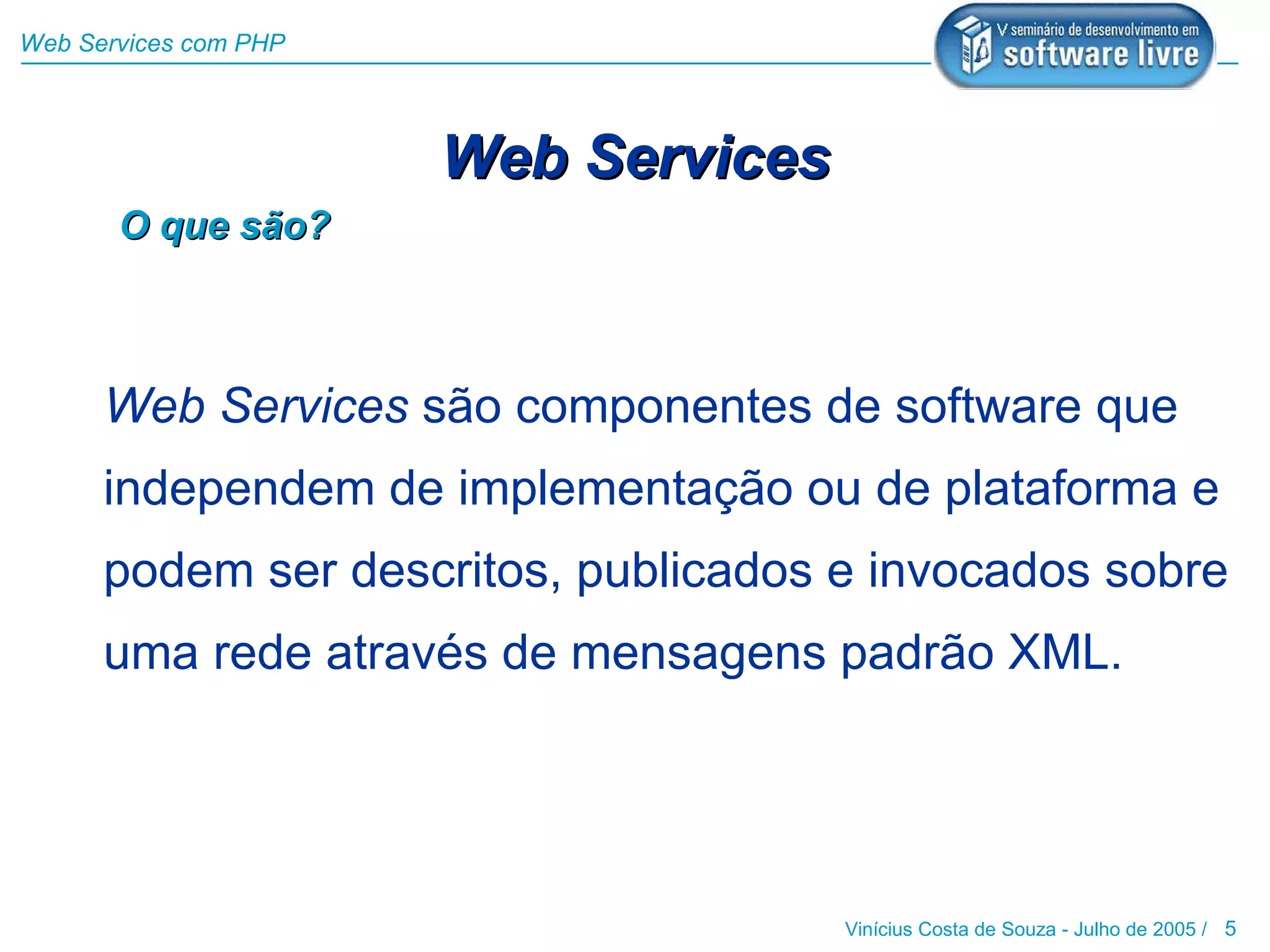 Web Services com PHP




                       Web Services
       O que são?



      Web Services são componentes de software que
      independem de implementação ou de plataforma e
      podem ser descritos, publicados e invocados sobre
      uma rede através de mensagens padrão XML.




                                      Vinícius Costa de Souza - Julho de 2005 / 5
 
