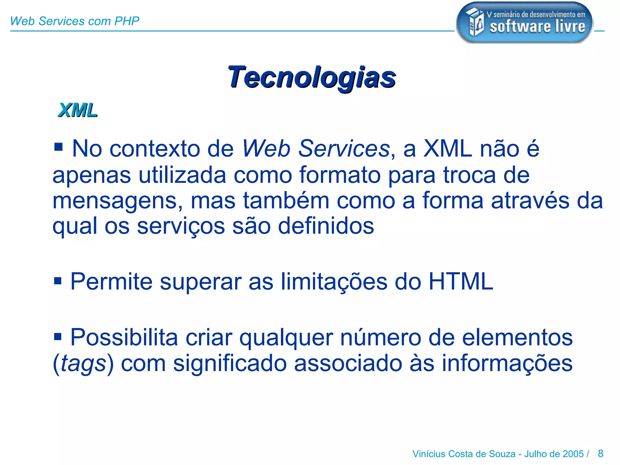 Web Services com PHP




                       Tecnologias
       XML

       No contexto de Web Services, a XML não é
      apenas utilizada como formato para troca de
      mensagens, mas também como a forma através da
      qual os serviços são definidos

       Permite superar as limitações do HTML

       Possibilita criar qualquer número de elementos
      (tags) com significado associado às informações


                                       Vinícius Costa de Souza - Julho de 2005 / 8
 