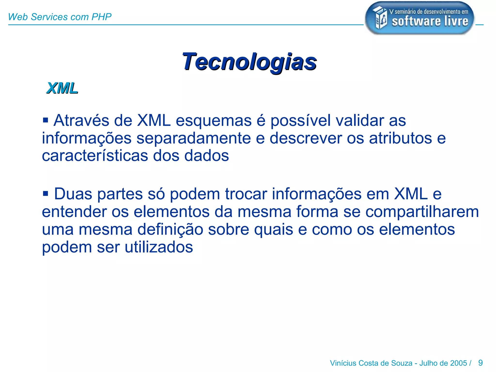 Web Services com PHP




                       Tecnologias
       XML

       Através de XML esquemas é possível validar as
      informações separadamente e descrever os atributos e
      características dos dados

       Duas partes só podem trocar informações em XML e
      entender os elementos da mesma forma se compartilharem
      uma mesma definição sobre quais e como os elementos
      podem ser utilizados




                                           Vinícius Costa de Souza - Julho de 2005 / 9
 