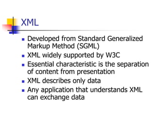 XML
 Developed from Standard Generalized
Markup Method (SGML)
 XML widely supported by W3C
 Essential characteristic is the separation
of content from presentation
 XML describes only data
 Any application that understands XML
can exchange data
 