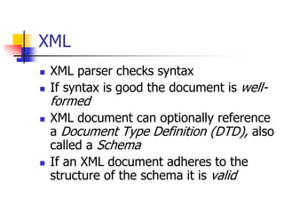XML
 XML parser checks syntax
 If syntax is good the document is well-
formed
 XML document can optionally reference
a Document Type Definition (DTD), also
called a Schema
 If an XML document adheres to the
structure of the schema it is valid
 