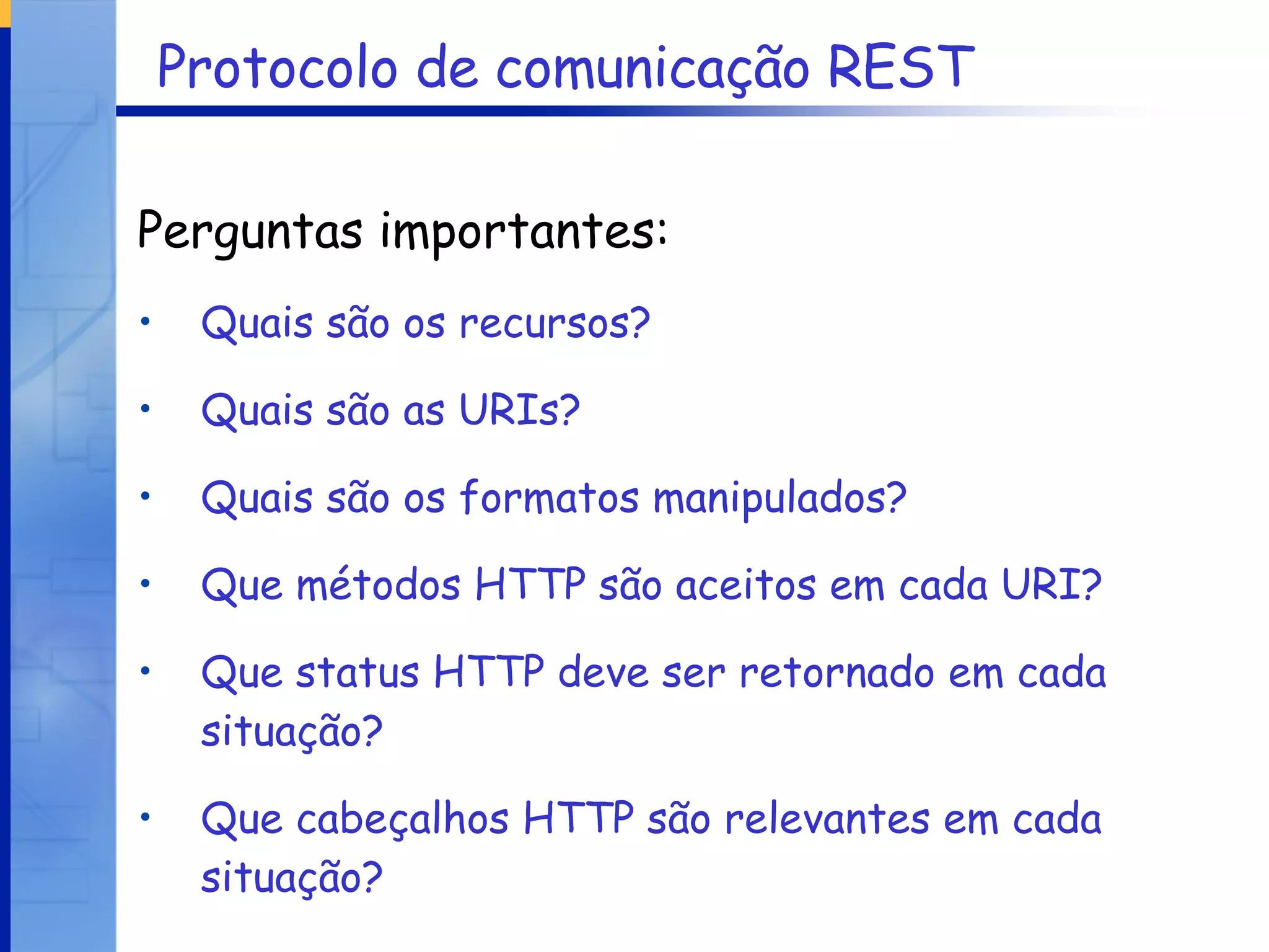 Protocolo de comunicação REST Perguntas importantes: Quais são os recursos? Quais são as URIs? Quais são os formatos manipulados? Que métodos HTTP são aceitos em cada URI? Que status HTTP deve ser retornado em cada situação? Que cabeçalhos HTTP são relevantes em cada situação? 