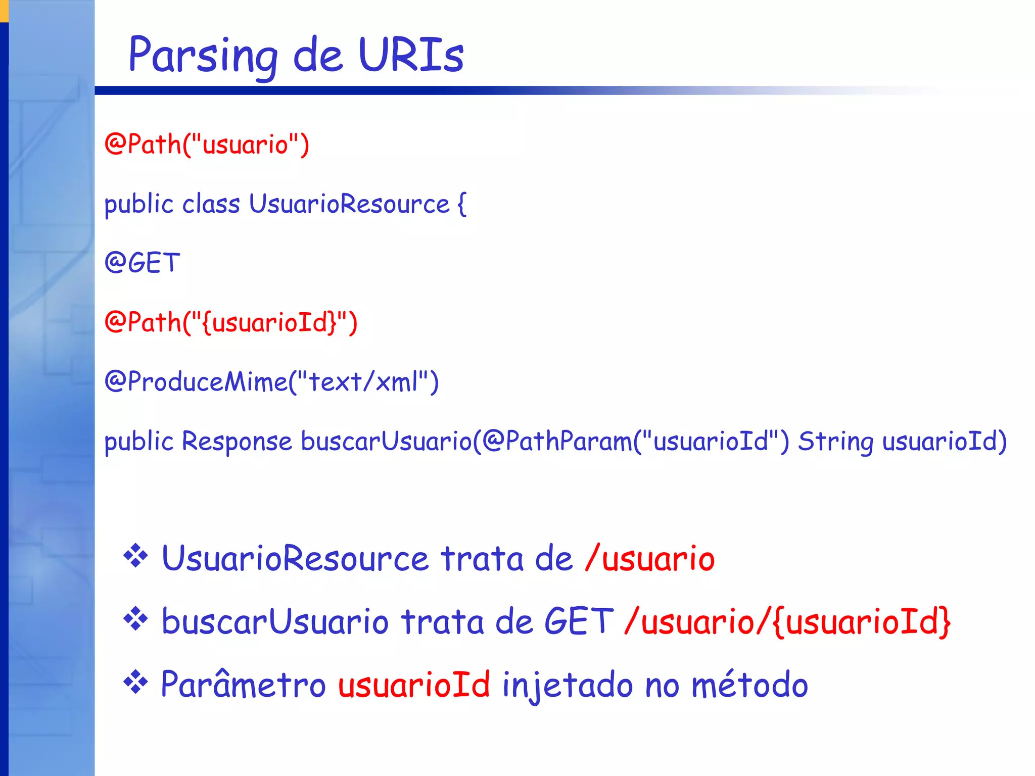Parsing de URIs @Path("usuario") public class UsuarioResource { @GET @Path("{usuarioId}") @ProduceMime("text/xml") public Response buscarUsuario(@PathParam("usuarioId") String usuarioId) UsuarioResource trata de  /usuario buscarUsuario trata de GET  /usuario/{usuarioId} Parâmetro  usuarioId  injetado no método 