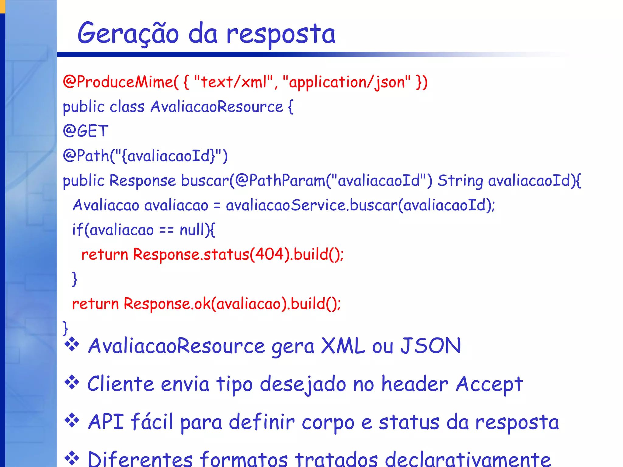 Geração da resposta @ProduceMime( { "text/xml", "application/json" }) public class AvaliacaoResource { @GET @Path("{avaliacaoId}") public Response buscar(@PathParam("avaliacaoId") String avaliacaoId){ Avaliacao avaliacao = avaliacaoService.buscar(avaliacaoId); if(avaliacao == null){ return Response.status(404).build(); } return Response.ok(avaliacao).build(); } AvaliacaoResource gera XML ou JSON Cliente envia tipo desejado no header Accept API fácil para definir corpo e status da resposta Diferentes formatos tratados declarativamente 