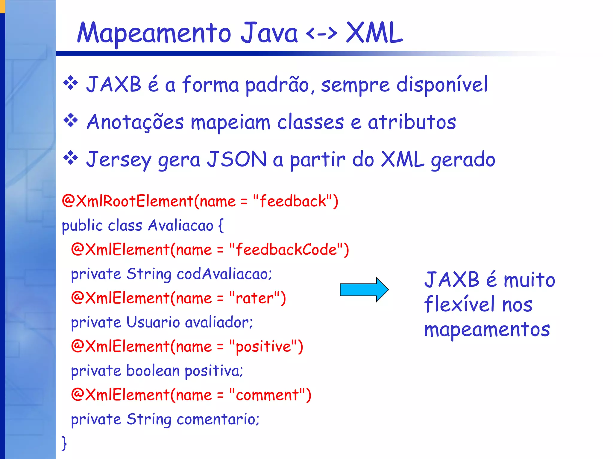 Mapeamento Java <-> XML JAXB é a forma padrão, sempre disponível Anotações mapeiam classes e atributos Jersey gera JSON a partir do XML gerado @XmlRootElement(name = "feedback") public class Avaliacao { @XmlElement(name = "feedbackCode") private String codAvaliacao; @XmlElement(name = "rater") private Usuario avaliador; @XmlElement(name = "positive") private boolean positiva; @XmlElement(name = "comment") private String comentario; } JAXB é muito flexível nos mapeamentos 