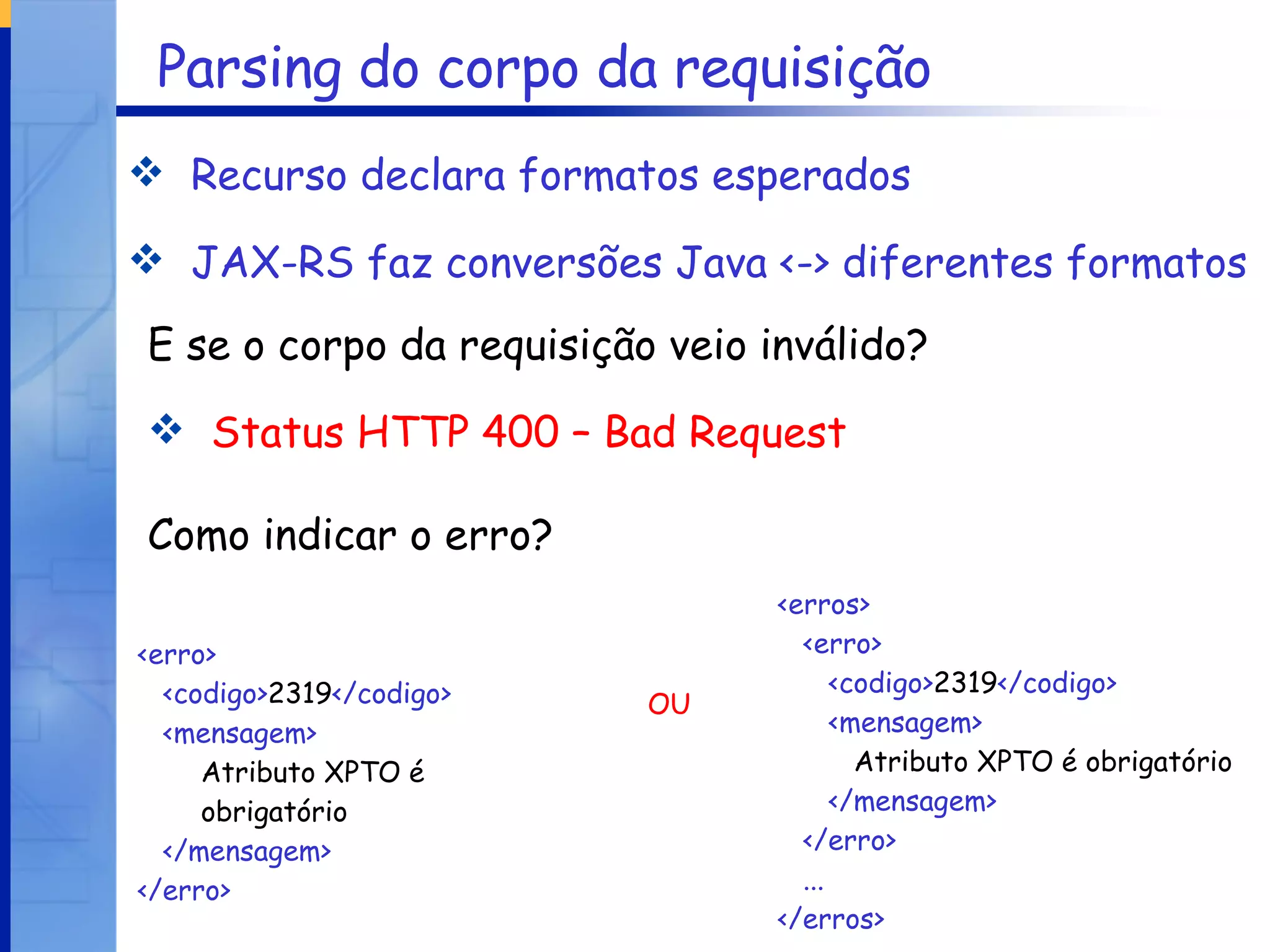 Parsing do corpo da requisição Recurso declara formatos esperados JAX-RS faz conversões Java <-> diferentes formatos E se o corpo da requisição veio inválido? Status HTTP 400 – Bad Request Como indicar o erro? <erro> <codigo> 2319 </codigo> <mensagem> Atributo XPTO é obrigatório </mensagem> </erro> <erros> <erro> <codigo> 2319 </codigo> <mensagem> Atributo XPTO é obrigatório </mensagem>  </erro> ... </erros> OU 