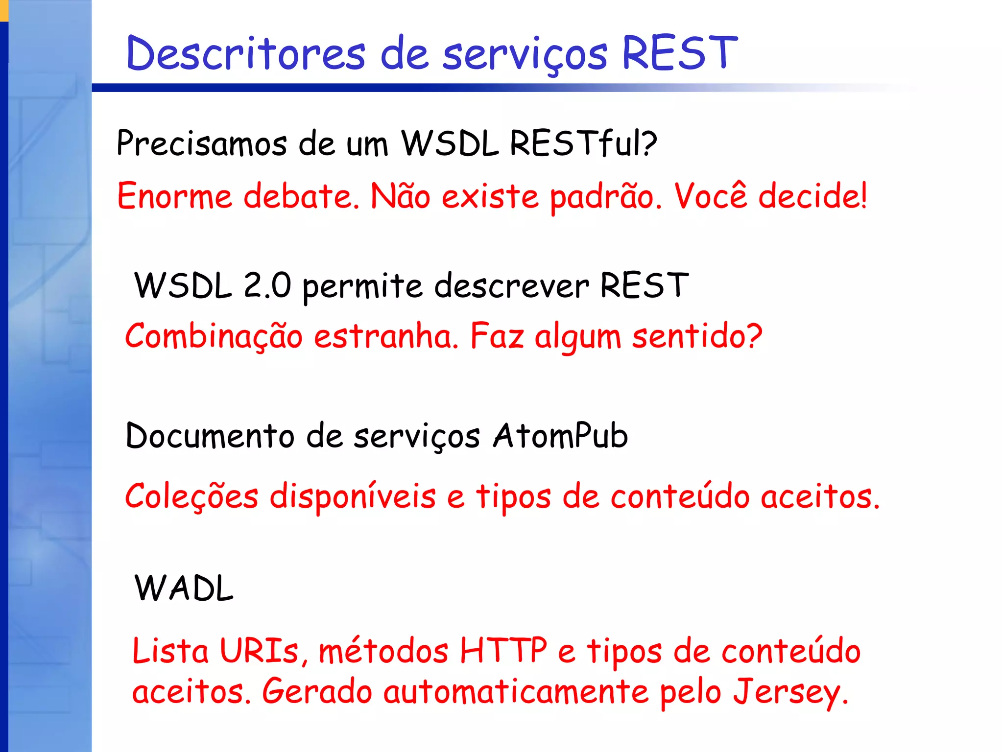 Descritores de serviços REST WADL Enorme debate. Não existe padrão. Você decide! Combinação estranha. Faz algum sentido? Coleções disponíveis e tipos de conteúdo aceitos. Precisamos de um WSDL RESTful? WSDL 2.0 permite descrever REST Documento de serviços AtomPub Lista URIs, métodos HTTP e tipos de conteúdo aceitos. Gerado automaticamente pelo Jersey. 