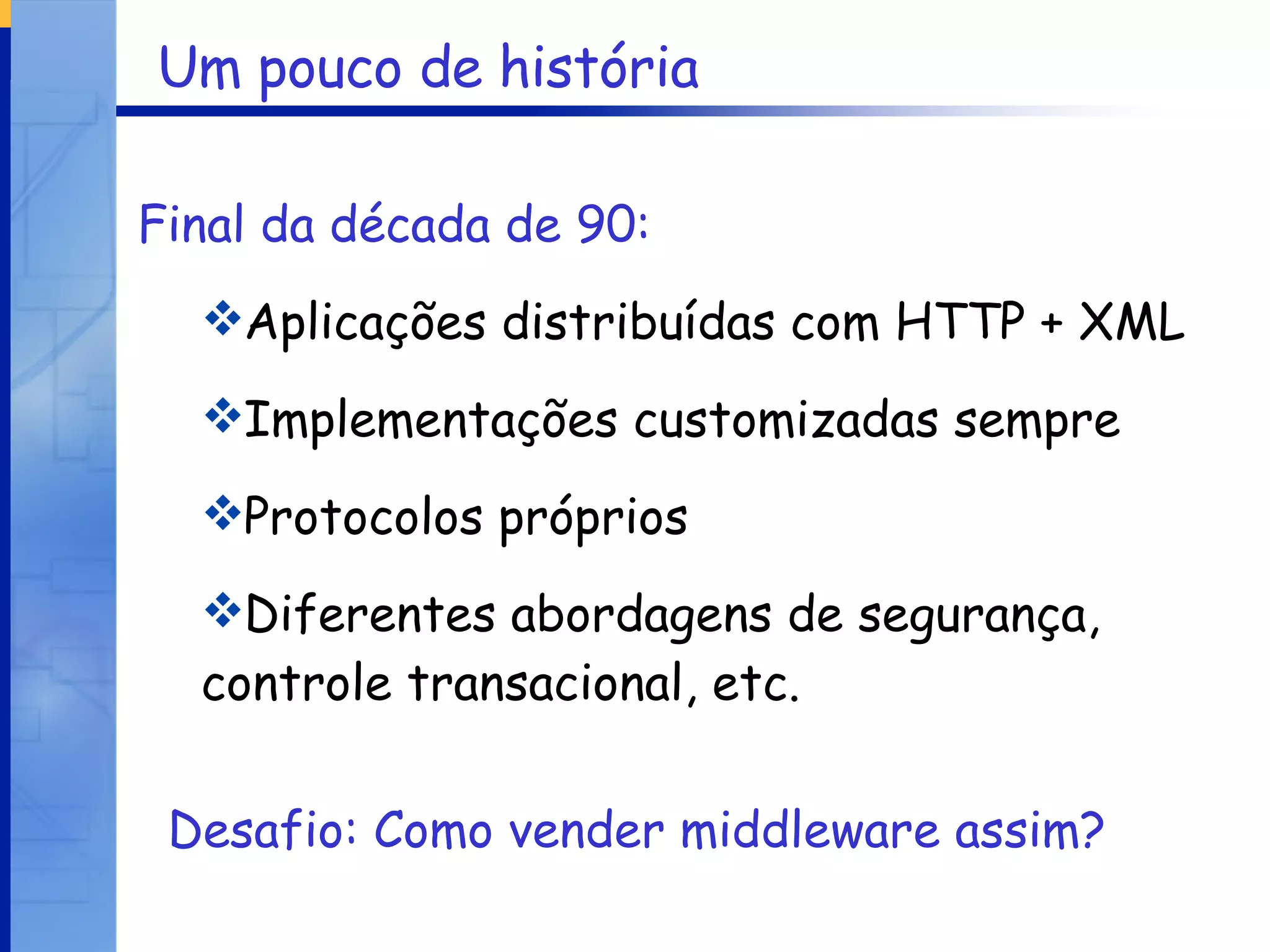 Um pouco de história Final da década de 90:   Aplicações distribuídas com HTTP + XML Implementações customizadas sempre Protocolos próprios Diferentes abordagens de segurança, controle transacional, etc. Desafio: Como vender middleware assim? 