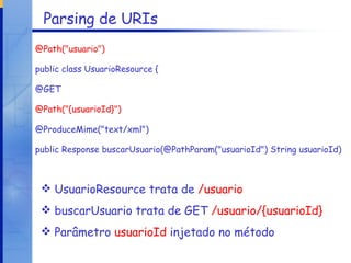 Parsing de URIs @Path("usuario") public class UsuarioResource { @GET @Path("{usuarioId}") @ProduceMime("text/xml") public Response buscarUsuario(@PathParam("usuarioId") String usuarioId) UsuarioResource trata de  /usuario buscarUsuario trata de GET  /usuario/{usuarioId} Parâmetro  usuarioId  injetado no método 