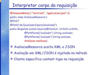 Interpretar corpo da requisição @ConsumeMime( { "text/xml", "application/json" }) public class AvaliacaoResource { @POST @Path("de/{avaliador}/para/{avaliado}") public Response avaliarUsuario(@Context UriInfo uriInfo,  @PathParam("avaliador") String avaliador,  @PathParam("avaliado") String avaliado,  Avaliacao avaliacao )   AvaliacaoResource aceita XML e JSON Avaliação em XML/JSON é injetada no método Cliente especifica content-type na requisição 
