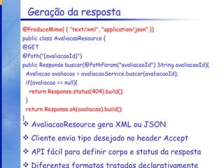 Geração da resposta @ProduceMime( { "text/xml", "application/json" }) public class AvaliacaoResource { @GET @Path("{avaliacaoId}") public Response buscar(@PathParam("avaliacaoId") String avaliacaoId){ Avaliacao avaliacao = avaliacaoService.buscar(avaliacaoId); if(avaliacao == null){ return Response.status(404).build(); } return Response.ok(avaliacao).build(); } AvaliacaoResource gera XML ou JSON Cliente envia tipo desejado no header Accept API fácil para definir corpo e status da resposta Diferentes formatos tratados declarativamente 