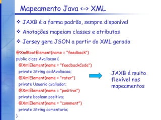 Mapeamento Java <-> XML JAXB é a forma padrão, sempre disponível Anotações mapeiam classes e atributos Jersey gera JSON a partir do XML gerado @XmlRootElement(name = "feedback") public class Avaliacao { @XmlElement(name = "feedbackCode") private String codAvaliacao; @XmlElement(name = "rater") private Usuario avaliador; @XmlElement(name = "positive") private boolean positiva; @XmlElement(name = "comment") private String comentario; } JAXB é muito flexível nos mapeamentos 