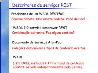 Descritores de serviços REST WADL Enorme debate. Não existe padrão. Você decide! Combinação estranha. Faz algum sentido? Coleções disponíveis e tipos de conteúdo aceitos. Precisamos de um WSDL RESTful? WSDL 2.0 permite descrever REST Documento de serviços AtomPub Lista URIs, métodos HTTP e tipos de conteúdo aceitos. Gerado automaticamente pelo Jersey. 