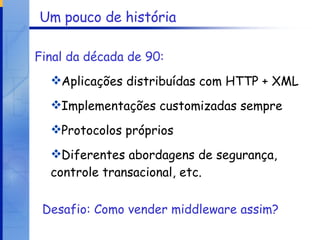 Um pouco de história Final da década de 90:   Aplicações distribuídas com HTTP + XML Implementações customizadas sempre Protocolos próprios Diferentes abordagens de segurança, controle transacional, etc. Desafio: Como vender middleware assim? 