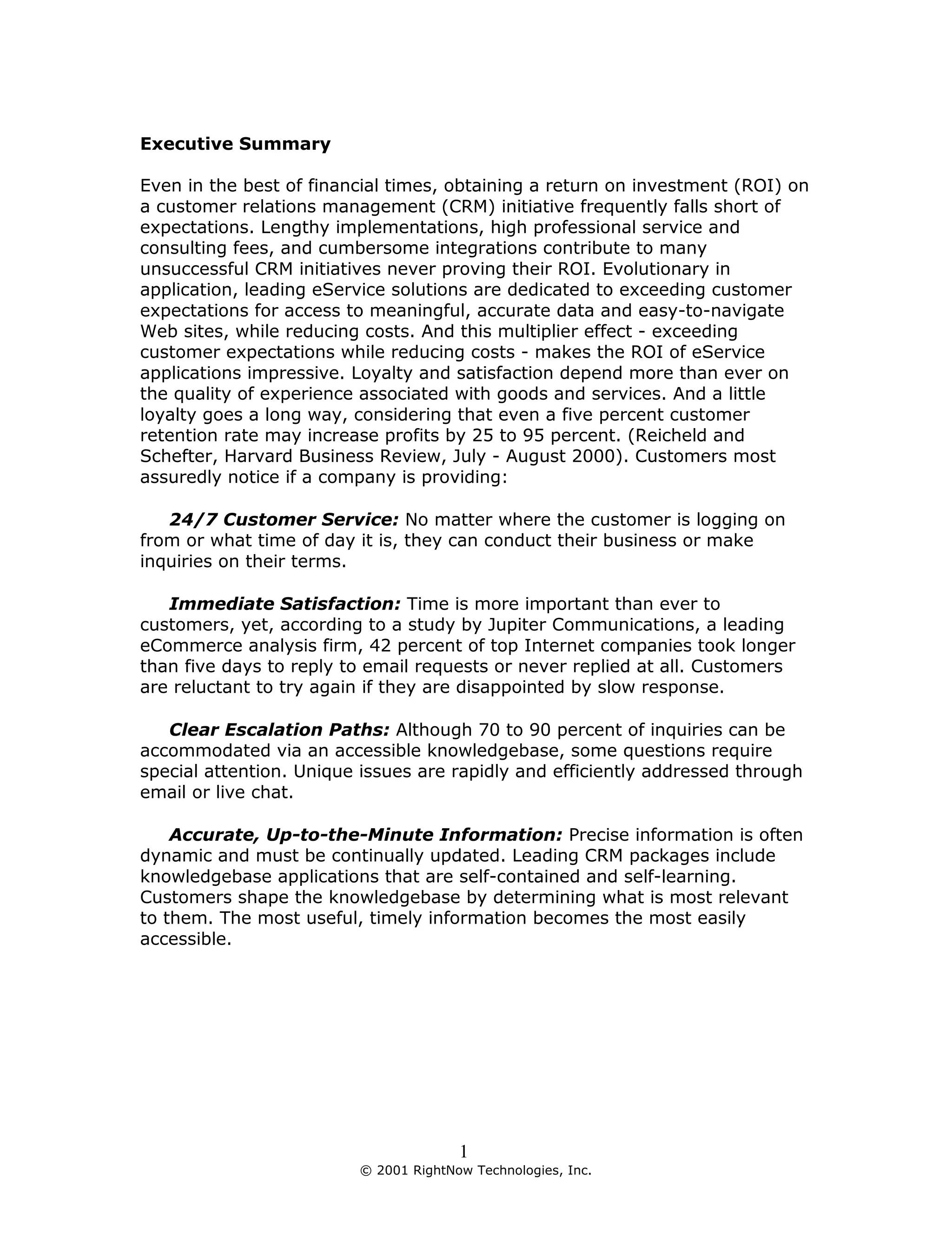 Executive Summary

Even in the best of financial times, obtaining a return on investment (ROI) on
a customer relations management (CRM) initiative frequently falls short of
expectations. Lengthy implementations, high professional service and
consulting fees, and cumbersome integrations contribute to many
unsuccessful CRM initiatives never proving their ROI. Evolutionary in
application, leading eService solutions are dedicated to exceeding customer
expectations for access to meaningful, accurate data and easy-to-navigate
Web sites, while reducing costs. And this multiplier effect - exceeding
customer expectations while reducing costs - makes the ROI of eService
applications impressive. Loyalty and satisfaction depend more than ever on
the quality of experience associated with goods and services. And a little
loyalty goes a long way, considering that even a five percent customer
retention rate may increase profits by 25 to 95 percent. (Reicheld and
Schefter, Harvard Business Review, July - August 2000). Customers most
assuredly notice if a company is providing:

   24/7 Customer Service: No matter where the customer is logging on
from or what time of day it is, they can conduct their business or make
inquiries on their terms.

   Immediate Satisfaction: Time is more important than ever to
customers, yet, according to a study by Jupiter Communications, a leading
eCommerce analysis firm, 42 percent of top Internet companies took longer
than five days to reply to email requests or never replied at all. Customers
are reluctant to try again if they are disappointed by slow response.

   Clear Escalation Paths: Although 70 to 90 percent of inquiries can be
accommodated via an accessible knowledgebase, some questions require
special attention. Unique issues are rapidly and efficiently addressed through
email or live chat.

    Accurate, Up-to-the-Minute Information: Precise information is often
dynamic and must be continually updated. Leading CRM packages include
knowledgebase applications that are self-contained and self-learning.
Customers shape the knowledgebase by determining what is most relevant
to them. The most useful, timely information becomes the most easily
accessible.




                                       1
                         © 2001 RightNow Technologies, Inc.
 