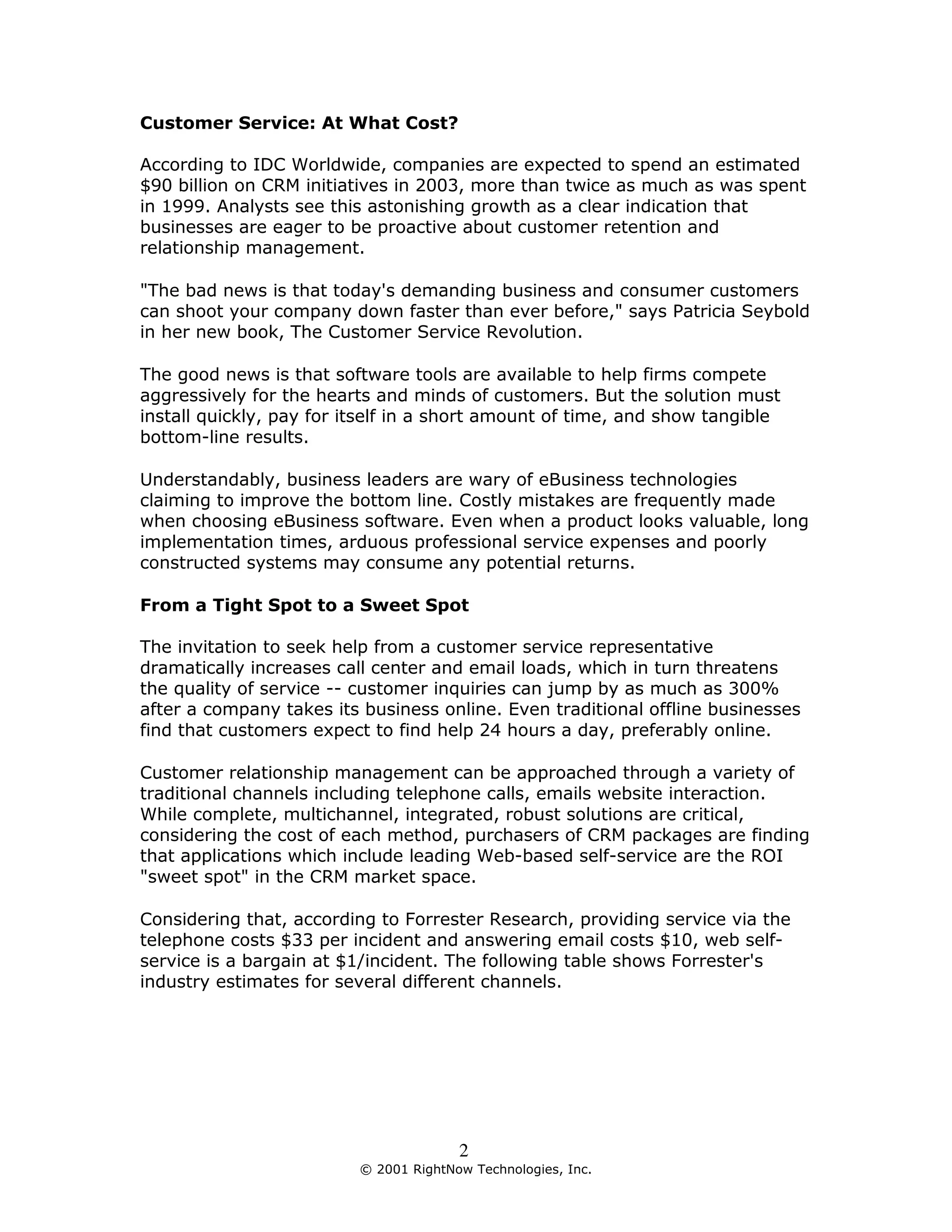 Customer Service: At What Cost?

According to IDC Worldwide, companies are expected to spend an estimated
$90 billion on CRM initiatives in 2003, more than twice as much as was spent
in 1999. Analysts see this astonishing growth as a clear indication that
businesses are eager to be proactive about customer retention and
relationship management.

"The bad news is that today's demanding business and consumer customers
can shoot your company down faster than ever before," says Patricia Seybold
in her new book, The Customer Service Revolution.

The good news is that software tools are available to help firms compete
aggressively for the hearts and minds of customers. But the solution must
install quickly, pay for itself in a short amount of time, and show tangible
bottom-line results.

Understandably, business leaders are wary of eBusiness technologies
claiming to improve the bottom line. Costly mistakes are frequently made
when choosing eBusiness software. Even when a product looks valuable, long
implementation times, arduous professional service expenses and poorly
constructed systems may consume any potential returns.

From a Tight Spot to a Sweet Spot

The invitation to seek help from a customer service representative
dramatically increases call center and email loads, which in turn threatens
the quality of service -- customer inquiries can jump by as much as 300%
after a company takes its business online. Even traditional offline businesses
find that customers expect to find help 24 hours a day, preferably online.

Customer relationship management can be approached through a variety of
traditional channels including telephone calls, emails website interaction.
While complete, multichannel, integrated, robust solutions are critical,
considering the cost of each method, purchasers of CRM packages are finding
that applications which include leading Web-based self-service are the ROI
"sweet spot" in the CRM market space.

Considering that, according to Forrester Research, providing service via the
telephone costs $33 per incident and answering email costs $10, web self-
service is a bargain at $1/incident. The following table shows Forrester's
industry estimates for several different channels.




                                        2
                          © 2001 RightNow Technologies, Inc.
 