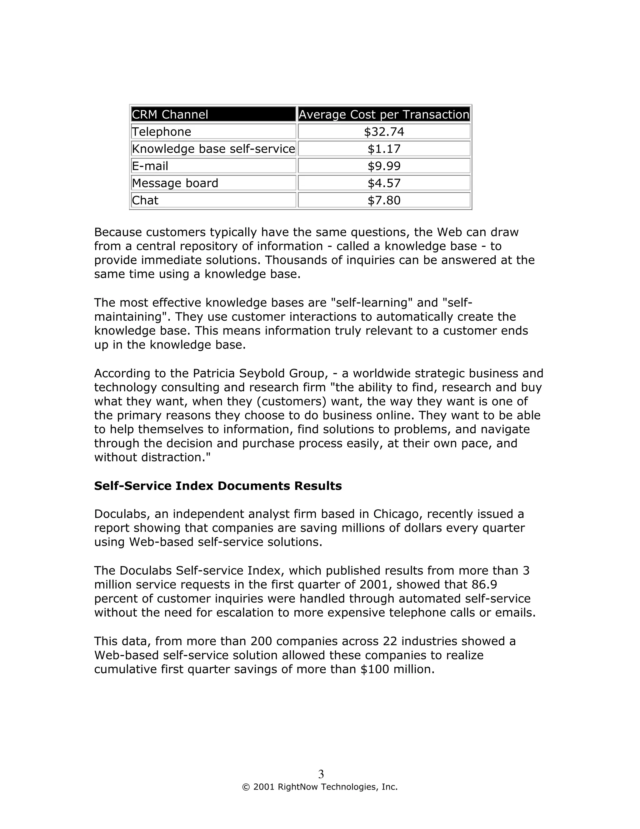 CRM Channel                 Average Cost per Transaction
      Telephone                             $32.74
      Knowledge base self-service           $1.17
      E-mail                                $9.99
      Message board                          $4.57
      Chat                                  $7.80

Because customers typically have the same questions, the Web can draw
from a central repository of information - called a knowledge base - to
provide immediate solutions. Thousands of inquiries can be answered at the
same time using a knowledge base.

The most effective knowledge bases are "self-learning" and "self-
maintaining". They use customer interactions to automatically create the
knowledge base. This means information truly relevant to a customer ends
up in the knowledge base.

According to the Patricia Seybold Group, - a worldwide strategic business and
technology consulting and research firm "the ability to find, research and buy
what they want, when they (customers) want, the way they want is one of
the primary reasons they choose to do business online. They want to be able
to help themselves to information, find solutions to problems, and navigate
through the decision and purchase process easily, at their own pace, and
without distraction."

Self-Service Index Documents Results

Doculabs, an independent analyst firm based in Chicago, recently issued a
report showing that companies are saving millions of dollars every quarter
using Web-based self-service solutions.

The Doculabs Self-service Index, which published results from more than 3
million service requests in the first quarter of 2001, showed that 86.9
percent of customer inquiries were handled through automated self-service
without the need for escalation to more expensive telephone calls or emails.

This data, from more than 200 companies across 22 industries showed a
Web-based self-service solution allowed these companies to realize
cumulative first quarter savings of more than $100 million.




                                         3
                         © 2001 RightNow Technologies, Inc.
 