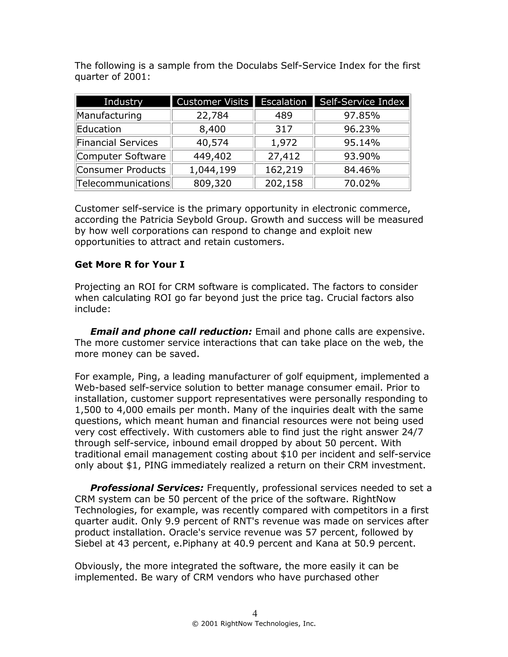 The following is a sample from the Doculabs Self-Service Index for the first
quarter of 2001:

      Industry     Customer Visits           Escalation       Self-Service Index
Manufacturing          22,784                   489                97.85%
Education               8,400                   317                96.23%
Financial Services     40,574                  1,972               95.14%
Computer Software     449,402                 27,412               93.90%
Consumer Products    1,044,199                162,219              84.46%
Telecommunications    809,320                 202,158              70.02%

Customer self-service is the primary opportunity in electronic commerce,
according the Patricia Seybold Group. Growth and success will be measured
by how well corporations can respond to change and exploit new
opportunities to attract and retain customers.

Get More R for Your I

Projecting an ROI for CRM software is complicated. The factors to consider
when calculating ROI go far beyond just the price tag. Crucial factors also
include:

   Email and phone call reduction: Email and phone calls are expensive.
The more customer service interactions that can take place on the web, the
more money can be saved.

For example, Ping, a leading manufacturer of golf equipment, implemented a
Web-based self-service solution to better manage consumer email. Prior to
installation, customer support representatives were personally responding to
1,500 to 4,000 emails per month. Many of the inquiries dealt with the same
questions, which meant human and financial resources were not being used
very cost effectively. With customers able to find just the right answer 24/7
through self-service, inbound email dropped by about 50 percent. With
traditional email management costing about $10 per incident and self-service
only about $1, PING immediately realized a return on their CRM investment.

   Professional Services: Frequently, professional services needed to set a
CRM system can be 50 percent of the price of the software. RightNow
Technologies, for example, was recently compared with competitors in a first
quarter audit. Only 9.9 percent of RNT's revenue was made on services after
product installation. Oracle's service revenue was 57 percent, followed by
Siebel at 43 percent, e.Piphany at 40.9 percent and Kana at 50.9 percent.

Obviously, the more integrated the software, the more easily it can be
implemented. Be wary of CRM vendors who have purchased other


                                         4
                         © 2001 RightNow Technologies, Inc.
 