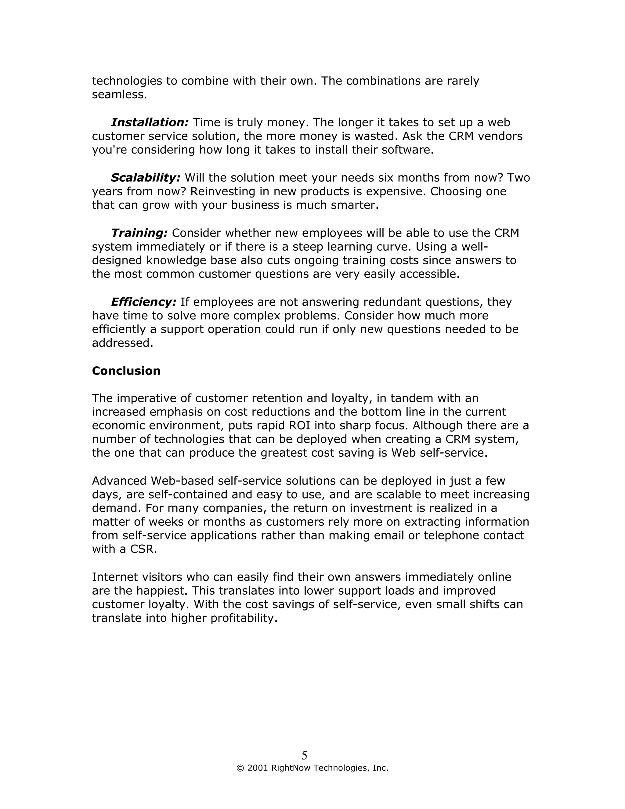technologies to combine with their own. The combinations are rarely
seamless.

   Installation: Time is truly money. The longer it takes to set up a web
customer service solution, the more money is wasted. Ask the CRM vendors
you're considering how long it takes to install their software.

   Scalability: Will the solution meet your needs six months from now? Two
years from now? Reinvesting in new products is expensive. Choosing one
that can grow with your business is much smarter.

   Training: Consider whether new employees will be able to use the CRM
system immediately or if there is a steep learning curve. Using a well-
designed knowledge base also cuts ongoing training costs since answers to
the most common customer questions are very easily accessible.

    Efficiency: If employees are not answering redundant questions, they
have time to solve more complex problems. Consider how much more
efficiently a support operation could run if only new questions needed to be
addressed.

Conclusion

The imperative of customer retention and loyalty, in tandem with an
increased emphasis on cost reductions and the bottom line in the current
economic environment, puts rapid ROI into sharp focus. Although there are a
number of technologies that can be deployed when creating a CRM system,
the one that can produce the greatest cost saving is Web self-service.

Advanced Web-based self-service solutions can be deployed in just a few
days, are self-contained and easy to use, and are scalable to meet increasing
demand. For many companies, the return on investment is realized in a
matter of weeks or months as customers rely more on extracting information
from self-service applications rather than making email or telephone contact
with a CSR.

Internet visitors who can easily find their own answers immediately online
are the happiest. This translates into lower support loads and improved
customer loyalty. With the cost savings of self-service, even small shifts can
translate into higher profitability.




                                        5
                          © 2001 RightNow Technologies, Inc.
 