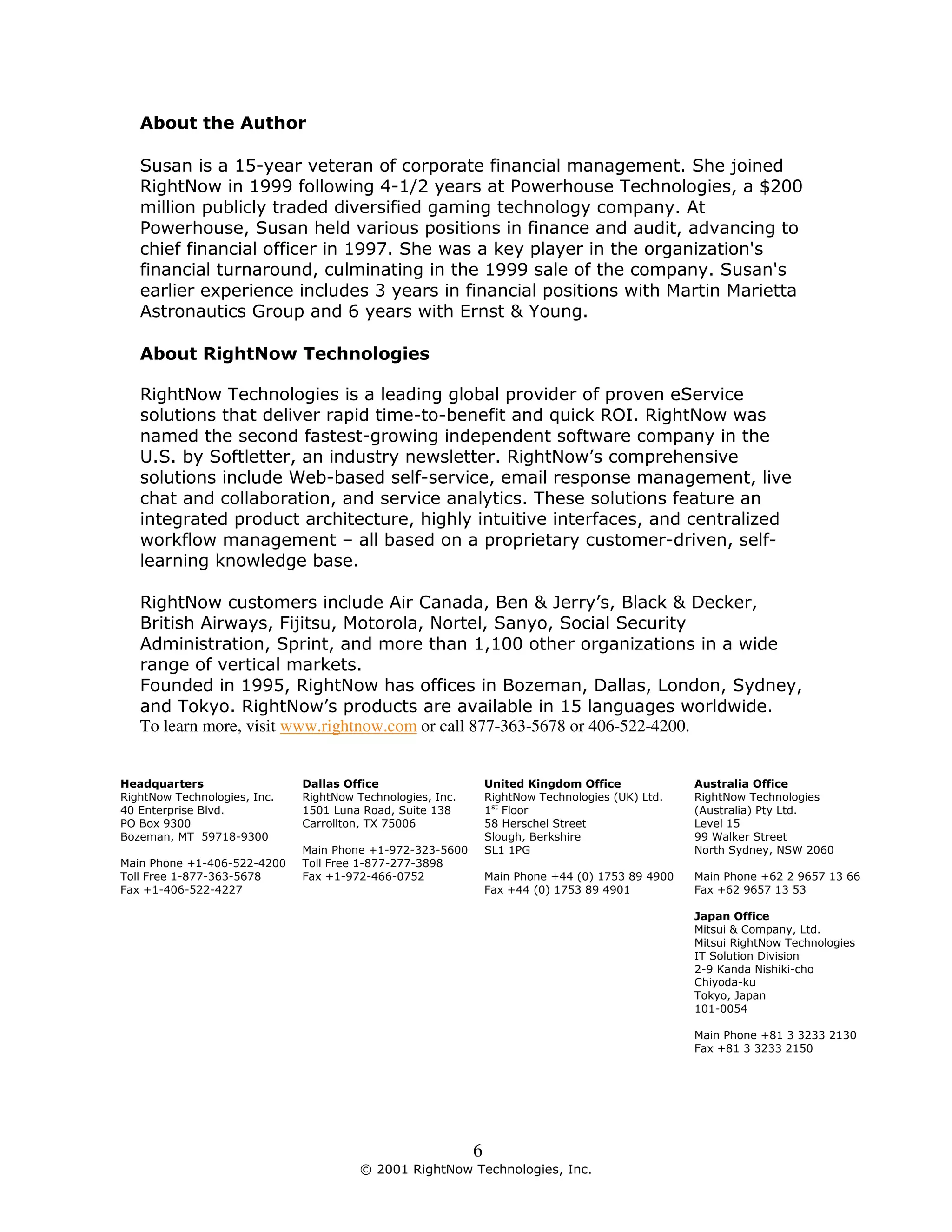 About the Author

   Susan is a 15-year veteran of corporate financial management. She joined
   RightNow in 1999 following 4-1/2 years at Powerhouse Technologies, a $200
   million publicly traded diversified gaming technology company. At
   Powerhouse, Susan held various positions in finance and audit, advancing to
   chief financial officer in 1997. She was a key player in the organization's
   financial turnaround, culminating in the 1999 sale of the company. Susan's
   earlier experience includes 3 years in financial positions with Martin Marietta
   Astronautics Group and 6 years with Ernst & Young.

   About RightNow Technologies

   RightNow Technologies is a leading global provider of proven eService
   solutions that deliver rapid time-to-benefit and quick ROI. RightNow was
   named the second fastest-growing independent software company in the
   U.S. by Softletter, an industry newsletter. RightNow’s comprehensive
   solutions include Web-based self-service, email response management, live
   chat and collaboration, and service analytics. These solutions feature an
   integrated product architecture, highly intuitive interfaces, and centralized
   workflow management – all based on a proprietary customer-driven, self-
   learning knowledge base.

   RightNow customers include Air Canada, Ben & Jerry’s, Black & Decker,
   British Airways, Fijitsu, Motorola, Nortel, Sanyo, Social Security
   Administration, Sprint, and more than 1,100 other organizations in a wide
   range of vertical markets.
   Founded in 1995, RightNow has offices in Bozeman, Dallas, London, Sydney,
   and Tokyo. RightNow’s products are available in 15 languages worldwide.
   To learn more, visit www.rightnow.com or call 877-363-5678 or 406-522-4200.


Headquarters                  Dallas Office                     United Kingdom Office             Australia Office
RightNow Technologies, Inc.   RightNow Technologies, Inc.       RightNow Technologies (UK) Ltd.   RightNow Technologies
40 Enterprise Blvd.           1501 Luna Road, Suite 138         1st Floor                         (Australia) Pty Ltd.
PO Box 9300                   Carrollton, TX 75006              58 Herschel Street                Level 15
Bozeman, MT 59718-9300                                          Slough, Berkshire                 99 Walker Street
                              Main Phone +1-972-323-5600        SL1 1PG                           North Sydney, NSW 2060
Main Phone +1-406-522-4200    Toll Free 1-877-277-3898
Toll Free 1-877-363-5678      Fax +1-972-466-0752               Main Phone +44 (0) 1753 89 4900   Main Phone +62 2 9657 13 66
Fax +1-406-522-4227                                             Fax +44 (0) 1753 89 4901          Fax +62 9657 13 53

                                                                                                  Japan Office
                                                                                                  Mitsui & Company, Ltd.
                                                                                                  Mitsui RightNow Technologies
                                                                                                  IT Solution Division
                                                                                                  2-9 Kanda Nishiki-cho
                                                                                                  Chiyoda-ku
                                                                                                  Tokyo, Japan
                                                                                                  101-0054

                                                                                                  Main Phone +81 3 3233 2130
                                                                                                  Fax +81 3 3233 2150




                                                            6
                                        © 2001 RightNow Technologies, Inc.
 