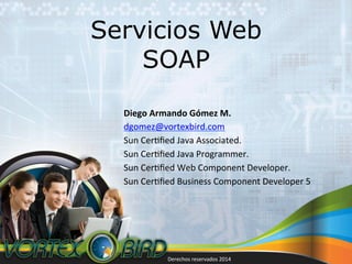 Servicios Web
SOAP
Diego	
  Armando	
  Gómez	
  M.	
  
dgomez@vortexbird.com	
  
Sun	
  Cer5ﬁed	
  Java	
  Associated.	
  
Sun	
  Cer5ﬁed	
  Java	
  Programmer.	
  
Sun	
  Cer5ﬁed	
  Web	
  Component	
  Developer.	
  
Sun	
  Cer5ﬁed	
  Business	
  Component	
  Developer	
  5	
  

Derechos	
  reservados	
  2014	
  

 