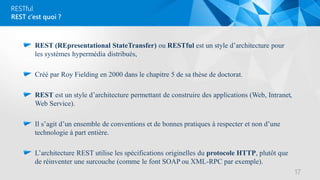 RESTful
REST (REpresentational StateTransfer) ou RESTful est un style d’architecture pour
les systèmes hypermédia distribués,
Créé par Roy Fielding en 2000 dans le chapitre 5 de sa thèse de doctorat.
REST est un style d’architecture permettant de construire des applications (Web, Intranet,
Web Service).
Il s’agit d’un ensemble de conventions et de bonnes pratiques à respecter et non d’une
technologie à part entière.
L’architecture REST utilise les spécifications originelles du protocole HTTP, plutôt que
de réinventer une surcouche (comme le font SOAP ou XML-RPC par exemple).
REST c’est quoi ?
17
 
