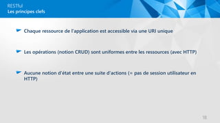 RESTful
Chaque ressource de l'application est accessible via une URI unique
Les opérations (notion CRUD) sont uniformes entre les ressources (avec HTTP)
Aucune notion d'état entre une suite d'actions (= pas de session utilisateur en
HTTP)
Les principes clefs
18
 