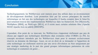 Technologiquement, les WebServices sont matures pour être utilisés dans un environnement
de développement distribué. Leur promotion faite par les acteurs principaux du marché
informatique en fait une des technologies sur lesquelles il faudra compter dans le futur.On
peut notament trouver des implémentations WebService dans les framework .Net [Microsoft],
WebSphere [IBM], ou WebLogic [BEA], et il existe aussi certains solutions libre (Apache
SOAP, Apache Axis ou uddi4j [IBM/HP]),
Cependant, d'un point de vu innovant, les WebServices n'apportent réellement que peu de
choses par rapport aux technologies distribuées déjà existantes telles CORBA ou JNI, les
concepts novateurs introduits par les WebServices étant pour le moment exclusivement
réservés au domaine du théorique. Aussi, on est en droit de se demander si l'apparition de
cette technologie est réellement motivée par une envie d'évolution ou bien uniquement par
une stratégie marketing de la part des grand groupes informatiques partenaires de cette
technologie et coutumiers de genre ...
19
Conclusion
 