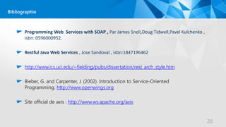Programming Web Services with SOAP , Par James Snell,Doug Tidwell,Pavel Kulchenko ,
isbn: 0596000952.
Restful Java Web Services , Jose Sandoval , isbn:1847196462
http://www.ics.uci.edu/~fielding/pubs/dissertation/rest_arch_style.htm
Bieber, G. and Carpenter, J. (2002). Introduction to Service-Oriented
Programming. http://www.openwings.org
Site official de axis : http://www.ws.apache.org/axis
20
Bibliographie
 