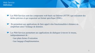 Web Service
Les Web Services sont des composants web basés sur Internet (HTTP ) qui exécutent des
tâches précises et qui respectent un format spécifique (XML).
Ils permettent aux applications de faire appel à des fonctionnalités à distance en
simplifiant ainsi l’échange de données.
Les Web Services permettent aux applications de dialoguer à travers le réseau,
indépendamment de :
◦ leur plate-forme d’exécution
◦ leur langage d'implémentation.
Définition
4
 