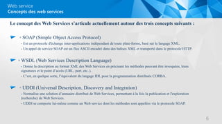 Web service
Le concept des Web Services s’articule actuellement autour des trois concepts suivants :
◦ SOAP (Simple Object Access Protocol)
- Est un protocole d'échange inter-applications indépendant de toute plate-forme, basé sur le langage XML.
- Un appel de service SOAP est un flux ASCII encadré dans des balises XML et transporté dans le protocole HTTP.
◦ WSDL (Web Services Description Language)
- Donne la description au format XML des Web Services en précisant les méthodes pouvant être invoquées, leurs
signatures et le point d’accès (URL, port, etc..).
- C’est, en quelque sorte, l’équivalent du langage IDL pour la programmation distribuée CORBA.
◦ UDDI (Universal Description, Discovery and Integration)
- Normalise une solution d’annuaire distribué de Web Services, permettant à la fois la publication et l'exploration
(recherche) de Web Services.
- UDDI se comporte lui-même comme un Web service dont les méthodes sont appelées via le protocole SOAP.
Concepts des web services
6
 