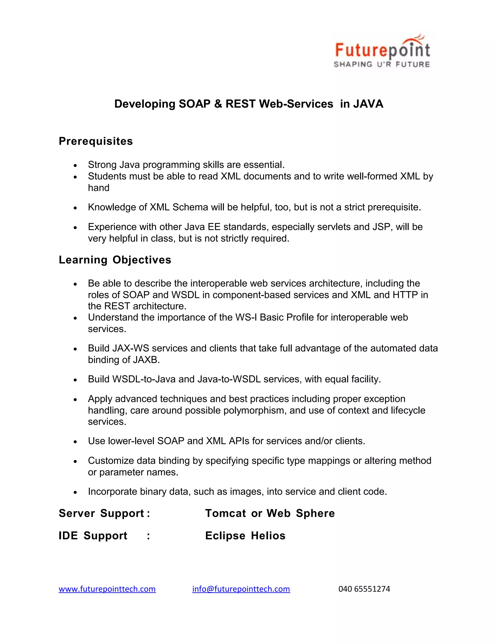 Developing SOAP & REST Web-Services in JAVA
Prerequisites
•
•

Strong Java programming skills are essential.
Students must be able to read XML documents and to write well-formed XML by
hand

•

Knowledge of XML Schema will be helpful, too, but is not a strict prerequisite.

•

Experience with other Java EE standards, especially servlets and JSP, will be
very helpful in class, but is not strictly required.

Learning Objectives
•

•

Be able to describe the interoperable web services architecture, including the
roles of SOAP and WSDL in component-based services and XML and HTTP in
the REST architecture.
Understand the importance of the WS-I Basic Profile for interoperable web
services.

•

Build JAX-WS services and clients that take full advantage of the automated data
binding of JAXB.

•

Build WSDL-to-Java and Java-to-WSDL services, with equal facility.

•

Apply advanced techniques and best practices including proper exception
handling, care around possible polymorphism, and use of context and lifecycle
services.

•

Use lower-level SOAP and XML APIs for services and/or clients.

•

Customize data binding by specifying specific type mappings or altering method
or parameter names.

•

Incorporate binary data, such as images, into service and client code.

Server Support :

Tomcat or Web Sphere

IDE Support

Eclipse Helios

:

www.futurepointtech.com

info@futurepointtech.com

040 65551274

 