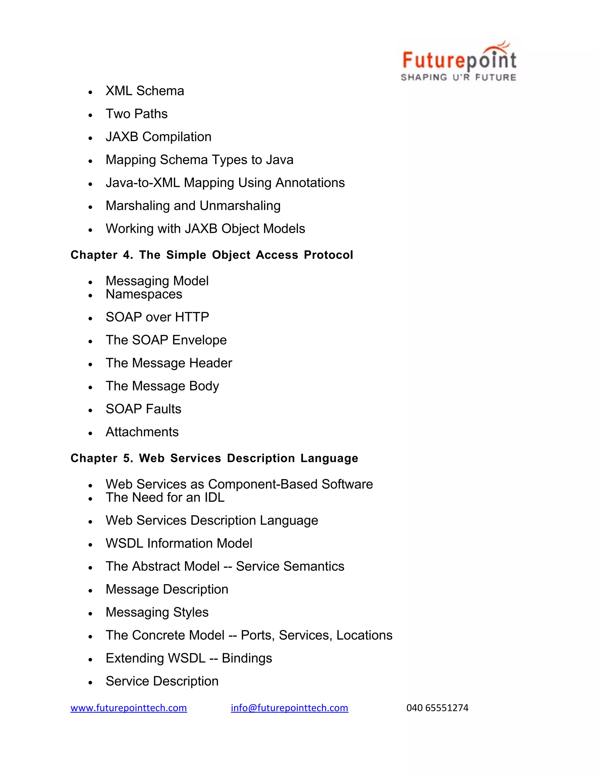 •

XML Schema

•

Two Paths

•

JAXB Compilation

•

Mapping Schema Types to Java

•

Java-to-XML Mapping Using Annotations

•

Marshaling and Unmarshaling

•

Working with JAXB Object Models

Chapter 4. The Simple Object Access Protocol
•
•

Messaging Model
Namespaces

•

SOAP over HTTP

•

The SOAP Envelope

•

The Message Header

•

The Message Body

•

SOAP Faults

•

Attachments

Chapter 5. Web Services Description Language
•
•

Web Services as Component-Based Software
The Need for an IDL

•

Web Services Description Language

•

WSDL Information Model

•

The Abstract Model -- Service Semantics

•

Message Description

•

Messaging Styles

•

The Concrete Model -- Ports, Services, Locations

•

Extending WSDL -- Bindings

•

Service Description

www.futurepointtech.com

info@futurepointtech.com

040 65551274

 