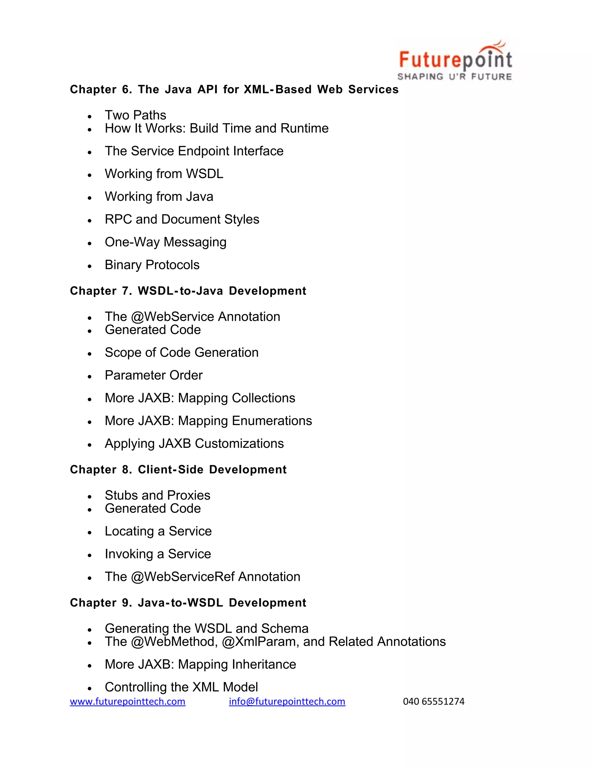Chapter 6. The Java API for XML- Based Web Services
•
•

Two Paths
How It Works: Build Time and Runtime

•

The Service Endpoint Interface

•

Working from WSDL

•

Working from Java

•

RPC and Document Styles

•

One-Way Messaging

•

Binary Protocols

Chapter 7. WSDL- to-Java Development
•
•

The @WebService Annotation
Generated Code

•

Scope of Code Generation

•

Parameter Order

•

More JAXB: Mapping Collections

•

More JAXB: Mapping Enumerations

•

Applying JAXB Customizations

Chapter 8. Client- Side Development
•
•

Stubs and Proxies
Generated Code

•

Locating a Service

•

Invoking a Service

•

The @WebServiceRef Annotation

Chapter 9. Java- to-WSDL Development
•
•

Generating the WSDL and Schema
The @WebMethod, @XmlParam, and Related Annotations

•

More JAXB: Mapping Inheritance

•

Controlling the XML Model

www.futurepointtech.com

info@futurepointtech.com

040 65551274

 