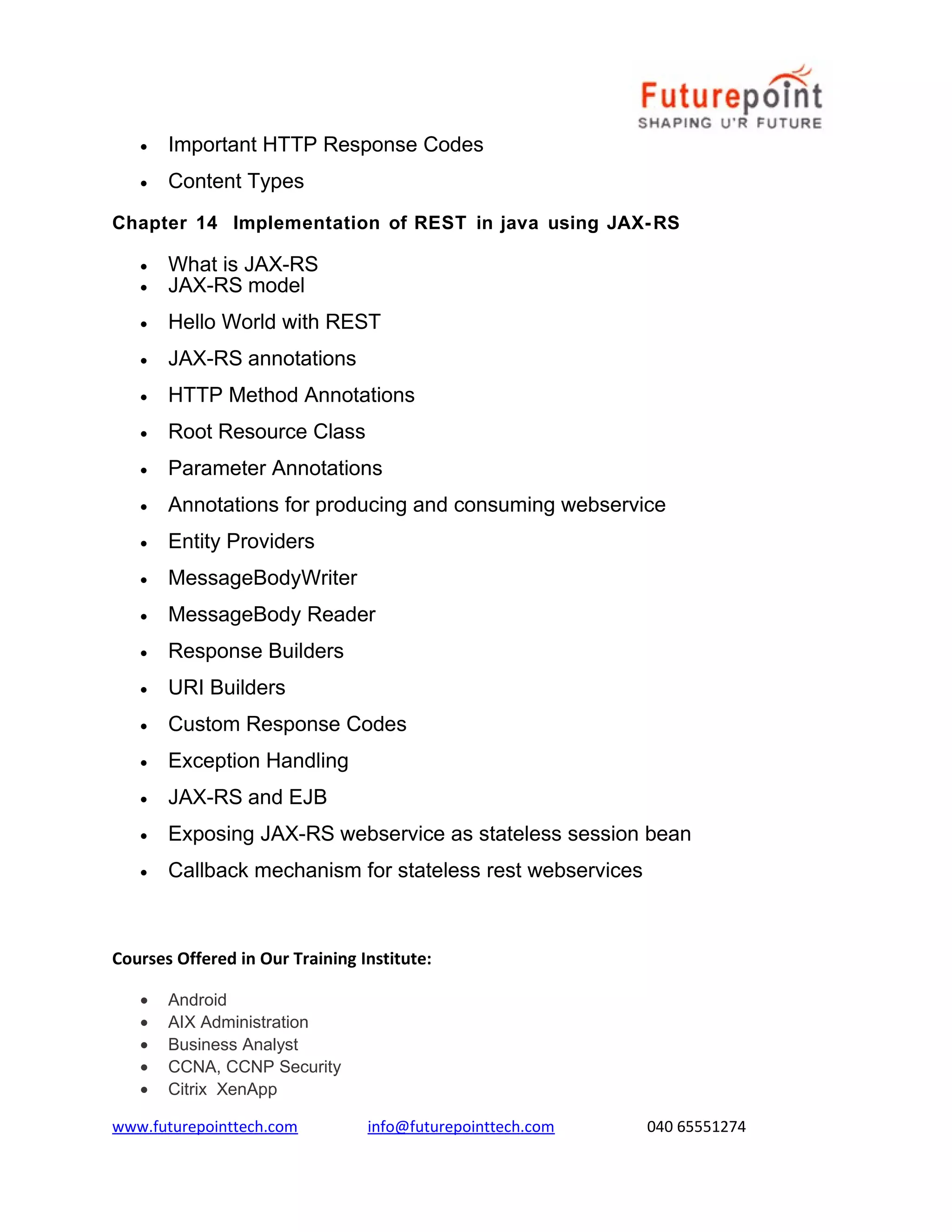 •

Important HTTP Response Codes

•

Content Types

Chapter 14 Implementation of REST in java using JAX- RS
•
•

What is JAX-RS
JAX-RS model

•

Hello World with REST

•

JAX-RS annotations

•

HTTP Method Annotations

•

Root Resource Class

•

Parameter Annotations

•

Annotations for producing and consuming webservice

•

Entity Providers

•

MessageBodyWriter

•

MessageBody Reader

•

Response Builders

•

URI Builders

•

Custom Response Codes

•

Exception Handling

•

JAX-RS and EJB

•

Exposing JAX-RS webservice as stateless session bean

•

Callback mechanism for stateless rest webservices

Courses Offered in Our Training Institute:
•
•
•
•
•

Android
AIX Administration
Business Analyst
CCNA, CCNP Security
Citrix XenApp

www.futurepointtech.com

info@futurepointtech.com

040 65551274

 