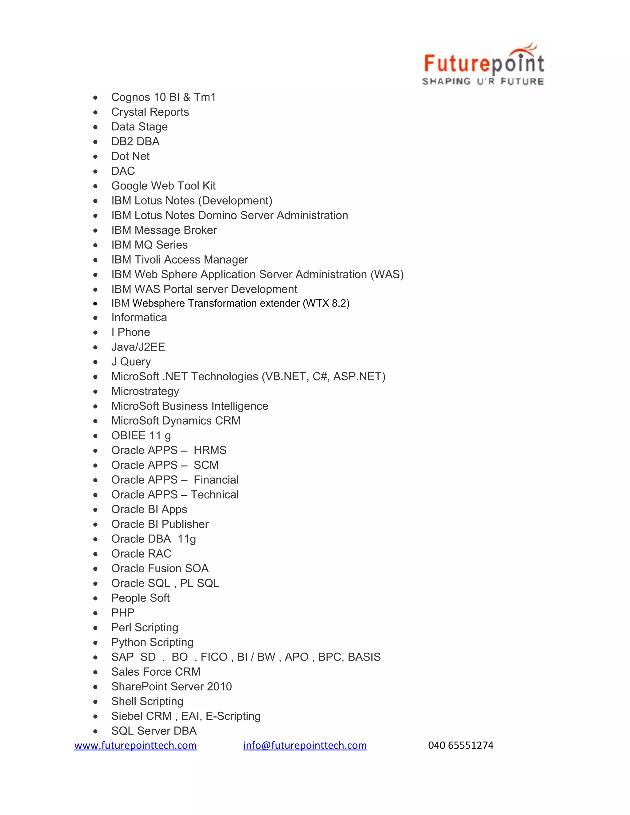 •
•
•
•
•
•
•
•
•
•
•
•
•
•
•

Cognos 10 BI & Tm1
Crystal Reports
Data Stage
DB2 DBA
Dot Net
DAC
Google Web Tool Kit
IBM Lotus Notes (Development)
IBM Lotus Notes Domino Server Administration
IBM Message Broker
IBM MQ Series
IBM Tivoli Access Manager
IBM Web Sphere Application Server Administration (WAS)
IBM WAS Portal server Development
IBM Websphere Transformation extender (WTX 8.2)

• Informatica
• I Phone
• Java/J2EE
• J Query
• MicroSoft .NET Technologies (VB.NET, C#, ASP.NET)
• Microstrategy
• MicroSoft Business Intelligence
• MicroSoft Dynamics CRM
• OBIEE 11 g
• Oracle APPS – HRMS
• Oracle APPS – SCM
• Oracle APPS – Financial
• Oracle APPS – Technical
• Oracle BI Apps
• Oracle BI Publisher
• Oracle DBA 11g
• Oracle RAC
• Oracle Fusion SOA
• Oracle SQL , PL SQL
• People Soft
• PHP
• Perl Scripting
• Python Scripting
• SAP SD , BO , FICO , BI / BW , APO , BPC, BASIS
• Sales Force CRM
• SharePoint Server 2010
• Shell Scripting
• Siebel CRM , EAI, E-Scripting
• SQL Server DBA
www.futurepointtech.com
info@futurepointtech.com

040 65551274

 