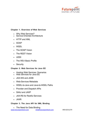 Chapter 1. Overview of Web Services
•
•

Why Web Services?
Service-Oriented Architecture

•

HTTP and XML

•

SOAP

•

WSDL

•

The SOAP Vision

•

The REST Vision

•

UDDI

•

The WS-I Basic Profile

•

Security

Chapter 2. Web Services for Java EE
•
•

Hosting Web Services: Scenarios
Web Services for Java EE

•

JAX-WS and JAXB

•

Web-Services Metadata

•

WSDL-to-Java and Java-to-WSDL Paths

•

Provider and Dispatch APIs

•

SAAJ and JAXP

•

JAX-RS for Restful Services

•

JAXR

Chapter 3. The Java API for XML Binding
•

The Need for Data Binding

www.futurepointtech.com

info@futurepointtech.com

040 65551274

 