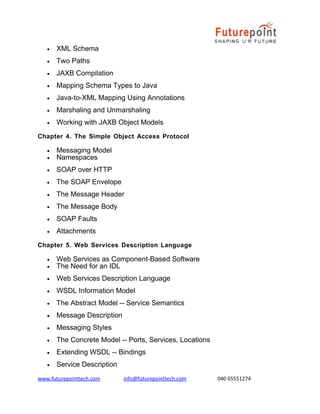 •

XML Schema

•

Two Paths

•

JAXB Compilation

•

Mapping Schema Types to Java

•

Java-to-XML Mapping Using Annotations

•

Marshaling and Unmarshaling

•

Working with JAXB Object Models

Chapter 4. The Simple Object Access Protocol
•
•

Messaging Model
Namespaces

•

SOAP over HTTP

•

The SOAP Envelope

•

The Message Header

•

The Message Body

•

SOAP Faults

•

Attachments

Chapter 5. Web Services Description Language
•
•

Web Services as Component-Based Software
The Need for an IDL

•

Web Services Description Language

•

WSDL Information Model

•

The Abstract Model -- Service Semantics

•

Message Description

•

Messaging Styles

•

The Concrete Model -- Ports, Services, Locations

•

Extending WSDL -- Bindings

•

Service Description

www.futurepointtech.com

info@futurepointtech.com

040 65551274

 