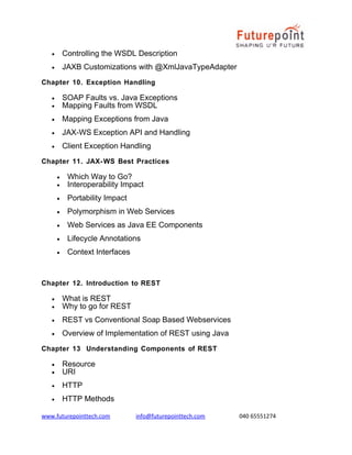 •

Controlling the WSDL Description

•

JAXB Customizations with @XmlJavaTypeAdapter

Chapter 10. Exception Handling
•
•

SOAP Faults vs. Java Exceptions
Mapping Faults from WSDL

•

Mapping Exceptions from Java

•

JAX-WS Exception API and Handling

•

Client Exception Handling

Chapter 11. JAX- WS Best Practices
•
•

Which Way to Go?
Interoperability Impact

•

Portability Impact

•

Polymorphism in Web Services

•

Web Services as Java EE Components

•

Lifecycle Annotations

•

Context Interfaces

Chapter 12. Introduction to REST
•
•

What is REST
Why to go for REST

•

REST vs Conventional Soap Based Webservices

•

Overview of Implementation of REST using Java

Chapter 13 Understanding Components of REST
•
•

Resource
URI

•

HTTP

•

HTTP Methods

www.futurepointtech.com

info@futurepointtech.com

040 65551274

 