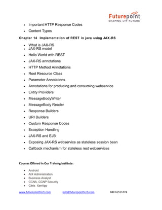 •

Important HTTP Response Codes

•

Content Types

Chapter 14 Implementation of REST in java using JAX- RS
•
•

What is JAX-RS
JAX-RS model

•

Hello World with REST

•

JAX-RS annotations

•

HTTP Method Annotations

•

Root Resource Class

•

Parameter Annotations

•

Annotations for producing and consuming webservice

•

Entity Providers

•

MessageBodyWriter

•

MessageBody Reader

•

Response Builders

•

URI Builders

•

Custom Response Codes

•

Exception Handling

•

JAX-RS and EJB

•

Exposing JAX-RS webservice as stateless session bean

•

Callback mechanism for stateless rest webservices

Courses Offered in Our Training Institute:
•
•
•
•
•

Android
AIX Administration
Business Analyst
CCNA, CCNP Security
Citrix XenApp

www.futurepointtech.com

info@futurepointtech.com

040 65551274

 