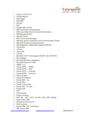 •
•
•
•
•
•
•
•
•
•
•
•
•
•
•

Cognos 10 BI & Tm1
Crystal Reports
Data Stage
DB2 DBA
Dot Net
DAC
Google Web Tool Kit
IBM Lotus Notes (Development)
IBM Lotus Notes Domino Server Administration
IBM Message Broker
IBM MQ Series
IBM Tivoli Access Manager
IBM Web Sphere Application Server Administration (WAS)
IBM WAS Portal server Development
IBM Websphere Transformation extender (WTX 8.2)

• Informatica
• I Phone
• Java/J2EE
• J Query
• MicroSoft .NET Technologies (VB.NET, C#, ASP.NET)
• Microstrategy
• MicroSoft Business Intelligence
• MicroSoft Dynamics CRM
• OBIEE 11 g
• Oracle APPS – HRMS
• Oracle APPS – SCM
• Oracle APPS – Financial
• Oracle APPS – Technical
• Oracle BI Apps
• Oracle BI Publisher
• Oracle DBA 11g
• Oracle RAC
• Oracle Fusion SOA
• Oracle SQL , PL SQL
• People Soft
• PHP
• Perl Scripting
• Python Scripting
• SAP SD , BO , FICO , BI / BW , APO , BPC, BASIS
• Sales Force CRM
• SharePoint Server 2010
• Shell Scripting
• Siebel CRM , EAI, E-Scripting
• SQL Server DBA
www.futurepointtech.com
info@futurepointtech.com

040 65551274

 