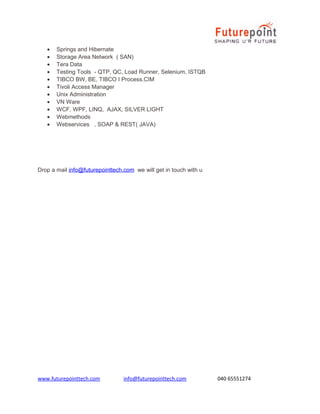•
•
•
•
•
•
•
•
•
•
•

Springs and Hibernate
Storage Area Network ( SAN)
Tera Data
Testing Tools - QTP, QC, Load Runner, Selenium, ISTQB
TIBCO BW, BE, TIBCO I Process.CIM
Tivoli Access Manager
Unix Administration
VN Ware
WCF, WPF, LINQ, AJAX, SILVER LIGHT
Webmethods
Webservices , SOAP & REST( JAVA)

Drop a mail info@futurepointtech.com we will get in touch with u

www.futurepointtech.com

info@futurepointtech.com

040 65551274

 
