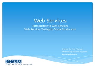 Web Services
Introduction to Web Services
Web Services Testing by Visual Studio 2010

Created By: Yana Altunyan
Reviewed by: Vladimir Soghoyan
Ogma Applications

 