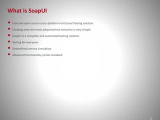 What is SoapUI 
12 
• Free and open source cross-platform Functional Testing solution. 
• Creating even the most advanced test scenarios is very simple. 
• SoapUI is a complete and automated testing solution. 
• Testing for everyone. 
• Streamlined service simulation. 
• Advanced functionality comes standard. 
 
