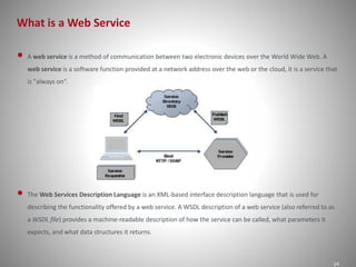 What is a Web Service 
14 
• A web service is a method of communication between two electronic devices over the World Wide Web. A 
web service is a software function provided at a network address over the web or the cloud, it is a service that 
is "always on“. 
• The Web Services Description Language is an XML-based interface description language that is used for 
describing the functionality offered by a web service. A WSDL description of a web service (also referred to as 
a WSDL file) provides a machine-readable description of how the service can be called, what parameters it 
expects, and what data structures it returns. 
 