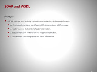 SOAP and WSDL 
16 
SOAP Syntax 
• A SOAP message is an ordinary XML document containing the following elements: 
• An Envelope element that identifies the XML document as a SOAP message. 
• A Header element that contains header information. 
• A Body element that contains call and response information. 
• A Fault element containing errors and status information. 
 