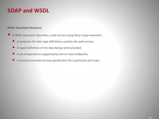 SOAP and WSDL 
18 
WSDL Document Structure 
• A WSDL document describes a web service using these major elements: 
• A container for data type definitions used by the web service. 
• A typed definition of the data being communicated. 
• A set of operations supported by one or more endpoints. 
• A protocol and data format specification for a particular port type. 
 
