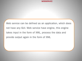 WEBSERVICE 
Web service can be defined as an application, which does 
not have any GUI. Web service have engine, this engine 
takes input in the form of XML, process the data and 
provide output again in the form of XML 
 