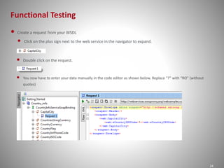 Functional Testing 
24 
• Create a request from your WSDL 
• Click on the plus sign next to the web service in the navigator to expand. 
• Double click on the request. 
• You now have to enter your data manually in the code editor as shown below. Replace “?” with “RO” (without 
quotes) 
 